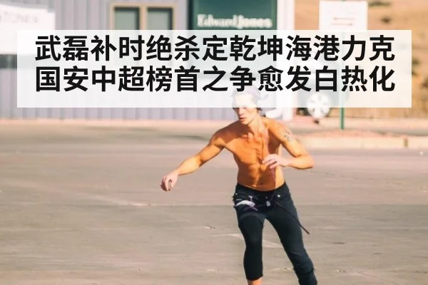 武磊补时绝杀定乾坤海港力克国安中超榜首之争愈发白热化